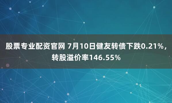 股票专业配资官网 7月10日健友转债下跌0.21%，转股溢价率146.55%