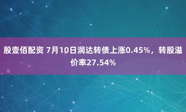 股壹佰配资 7月10日润达转债上涨0.45%，转股溢价率27.54%