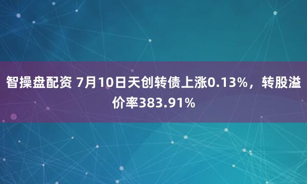 智操盘配资 7月10日天创转债上涨0.13%，转股溢价率383.91%