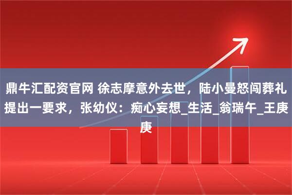 鼎牛汇配资官网 徐志摩意外去世，陆小曼怒闯葬礼提出一要求，张幼仪：痴心妄想_生活_翁瑞午_王庚