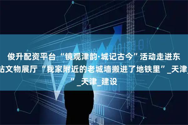 俊升配资平台 “镜观津韵·城记古今”活动走进东南角站文物展厅 “我家附近的老城墙搬进了地铁里”_天津_建设