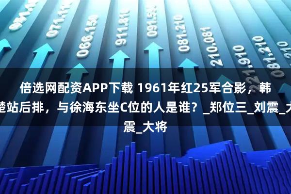 倍选网配资APP下载 1961年红25军合影，韩先楚站后排，与徐海东坐C位的人是谁？_郑位三_刘震_大将