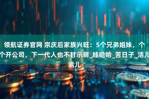领航证券官网 宗庆后家族兴旺：5个兄弟姐妹，个个开公司，下一代人也不甘示弱_娃哈哈_苦日子_活儿