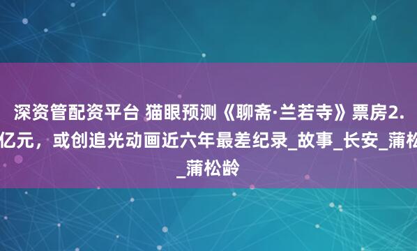 深资管配资平台 猫眼预测《聊斋·兰若寺》票房2.16亿元，或创追光动画近六年最差纪录_故事_长安_蒲松龄