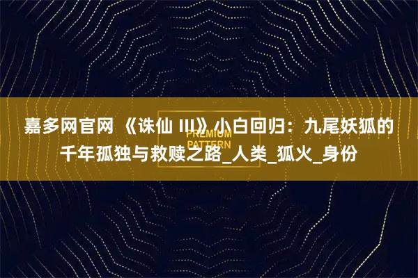 嘉多网官网 《诛仙 III》小白回归：九尾妖狐的千年孤独与救赎之路_人类_狐火_身份