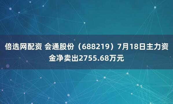 倍选网配资 会通股份（688219）7月18日主力资金净卖出2755.68万元