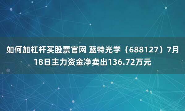 如何加杠杆买股票官网 蓝特光学（688127）7月18日主力资金净卖出136.72万元