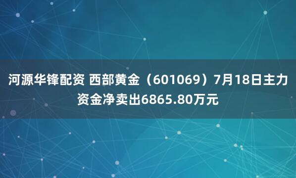 河源华锋配资 西部黄金（601069）7月18日主力资金净卖出6865.80万元