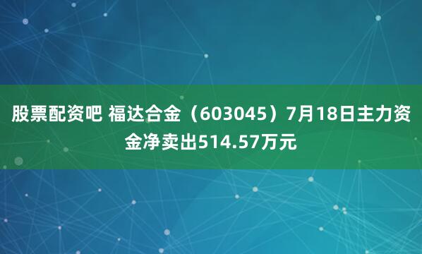 股票配资吧 福达合金（603045）7月18日主力资金净卖出514.57万元