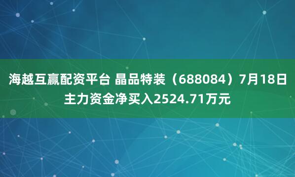 海越互赢配资平台 晶品特装（688084）7月18日主力资金净买入2524.71万元