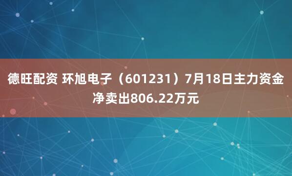 德旺配资 环旭电子（601231）7月18日主力资金净卖出806.22万元