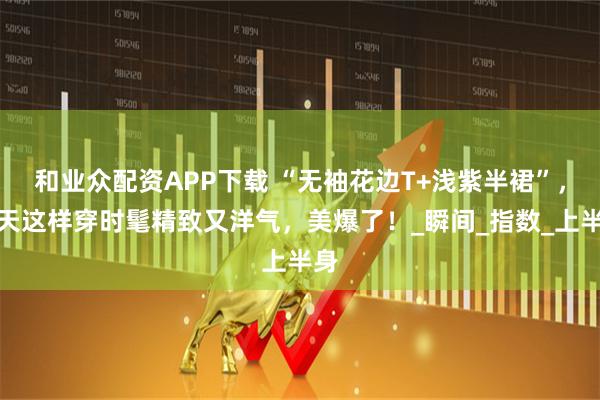 和业众配资APP下载 “无袖花边T+浅紫半裙”，夏天这样穿时髦精致又洋气，美爆了！_瞬间_指数_上半身