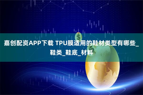 嘉创配资APP下载 TPU膜适用的鞋材类型有哪些_鞋类_鞋底_材料