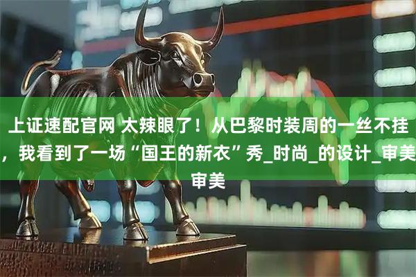 上证速配官网 太辣眼了！从巴黎时装周的一丝不挂，我看到了一场“国王的新衣”秀_时尚_的设计_审美