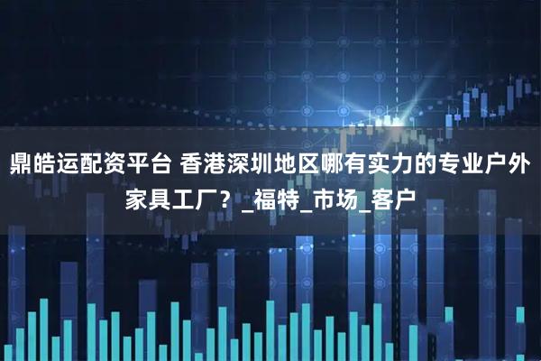 鼎皓运配资平台 香港深圳地区哪有实力的专业户外家具工厂？_福特_市场_客户