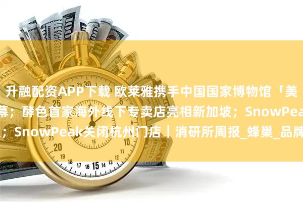 升融配资APP下载 欧莱雅携手中国国家博物馆「美之道·循径至美」项目启幕；酵色首家海外线下专卖店亮相新加坡；SnowPeak关闭杭州门店｜消研所周报_蜂巢_品牌_HiveCOL