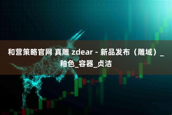 和营策略官网 真雕 zdear - 新品发布（雕域）_釉色_容器_贞洁