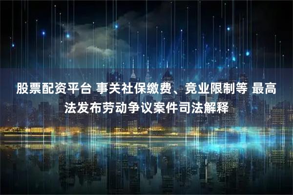 股票配资平台 事关社保缴费、竞业限制等 最高法发布劳动争议案件司法解释