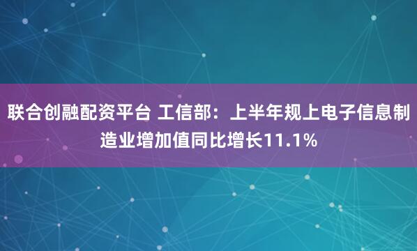 联合创融配资平台 工信部：上半年规上电子信息制造业增加值同比增长11.1%