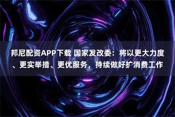 邦尼配资APP下载 国家发改委：将以更大力度、更实举措、更优服务，持续做好扩消费工作