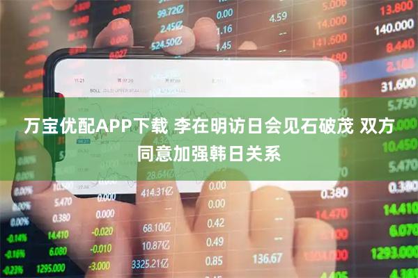 万宝优配APP下载 李在明访日会见石破茂 双方同意加强韩日关系