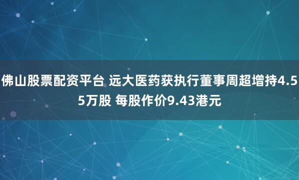 佛山股票配资平台 远大医药获执行董事周超增持4.55万股 每股作价9.43港元