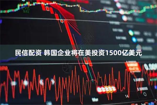 民信配资 韩国企业将在美投资1500亿美元