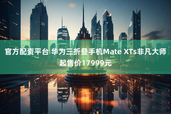 官方配资平台 华为三折叠手机Mate XTs非凡大师起售价17999元