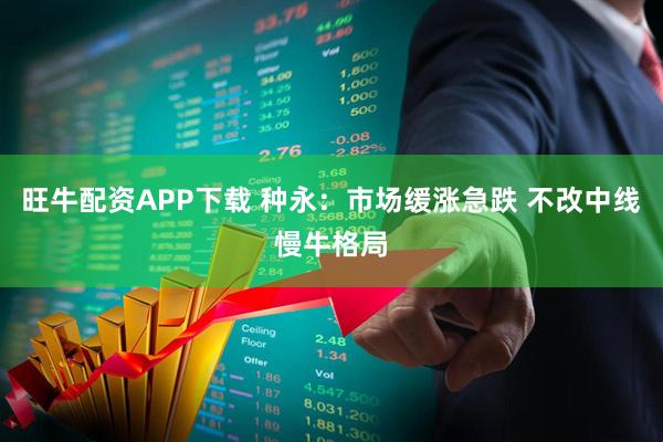 旺牛配资APP下载 种永：市场缓涨急跌 不改中线慢牛格局