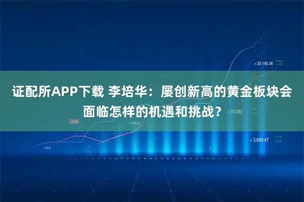 证配所APP下载 李培华：屡创新高的黄金板块会面临怎样的机遇和挑战？