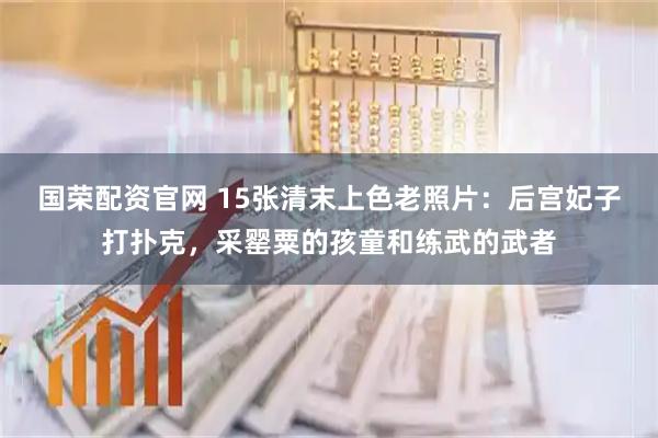 国荣配资官网 15张清末上色老照片:后宫妃子打扑克,采罂粟的孩童和练武的武者