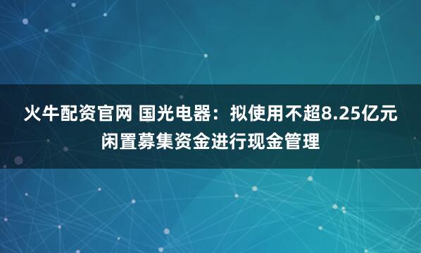 火牛配资官网 国光电器：拟使用不超8.25亿元闲置募集资金进行现金管理